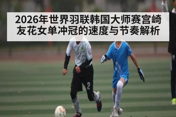 2026年世界羽联韩国大师赛宫崎友花女单冲冠的速度与节奏解析